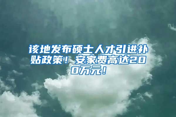 该地发布硕士人才引进补贴政策！安家费高达200万元！