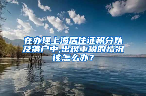 在办理上海居住证积分以及落户中,出现重税的情况该怎么办？