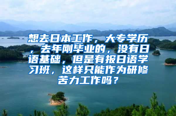 想去日本工作，大专学历，去年刚毕业的，没有日语基础，但是有报日语学习班，这样只能作为研修苦力工作吗？