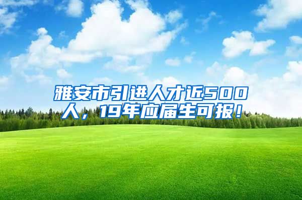 雅安市引进人才近500人，19年应届生可报！