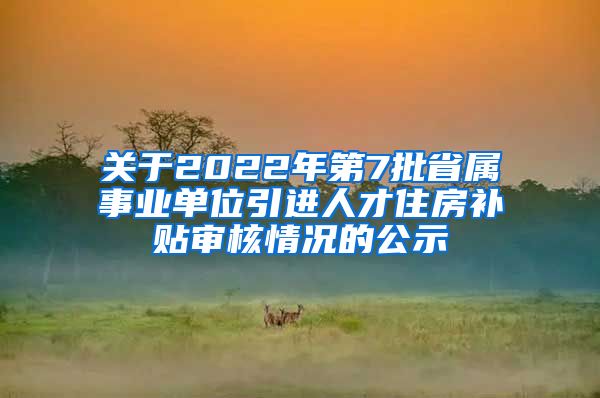 关于2022年第7批省属事业单位引进人才住房补贴审核情况的公示