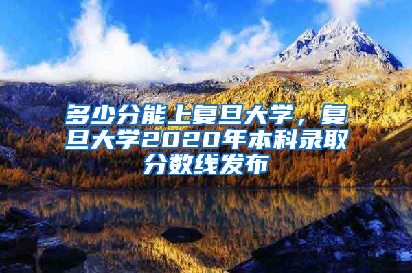 多少分能上复旦大学，复旦大学2020年本科录取分数线发布