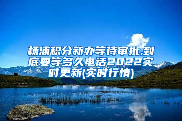 杨浦积分新办等待审批,到底要等多久电话2022实时更新(实时行情)