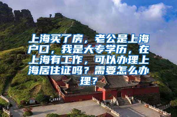 上海买了房，老公是上海户口，我是大专学历，在上海有工作，可以办理上海居住证吗？需要怎么办理？