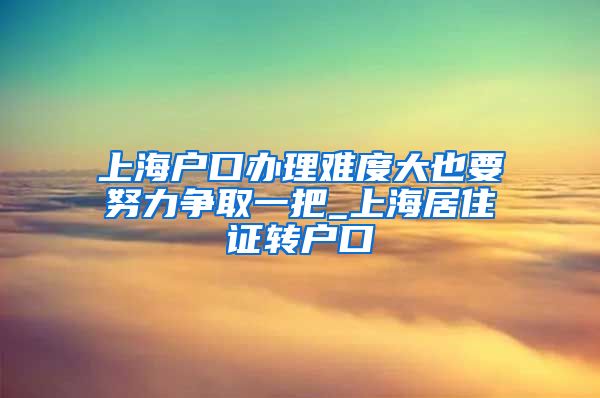 上海户口办理难度大也要努力争取一把_上海居住证转户口