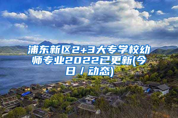 浦东新区2+3大专学校幼师专业2022已更新(今日／动态)