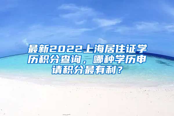 最新2022上海居住证学历积分查询，哪种学历申请积分最有利？