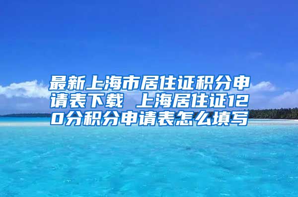 最新上海市居住证积分申请表下载 上海居住证120分积分申请表怎么填写