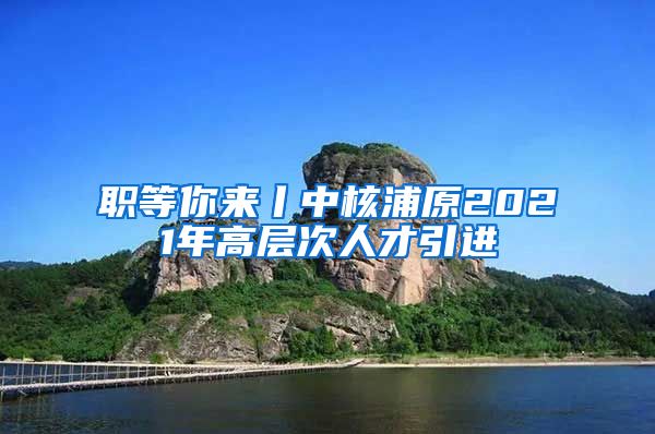 职等你来丨中核浦原2021年高层次人才引进