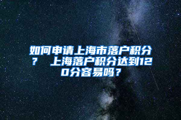 如何申请上海市落户积分？ 上海落户积分达到120分容易吗？