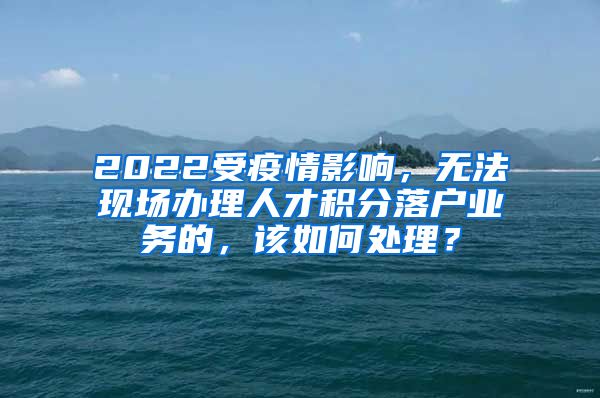 2022受疫情影响，无法现场办理人才积分落户业务的，该如何处理？