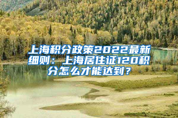 上海积分政策2022最新细则：上海居住证120积分怎么才能达到？