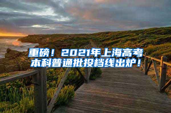 重磅！2021年上海高考本科普通批投档线出炉！