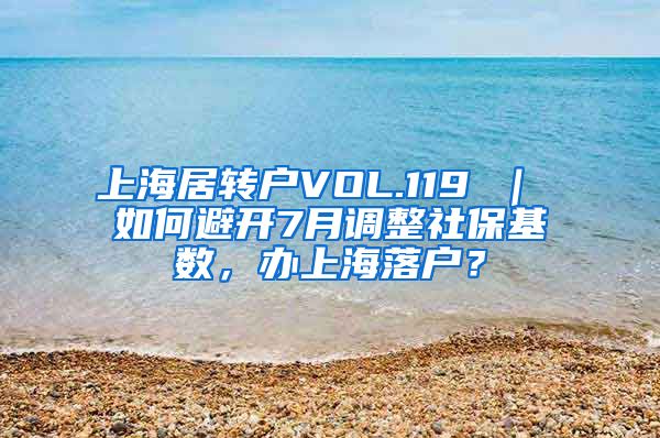 上海居转户VOL.119 ｜ 如何避开7月调整社保基数，办上海落户？