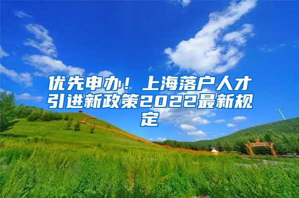 优先申办！上海落户人才引进新政策2022最新规定