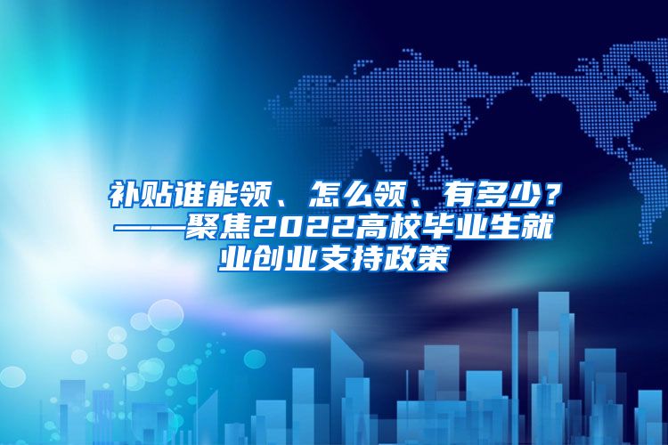 补贴谁能领、怎么领、有多少？——聚焦2022高校毕业生就业创业支持政策