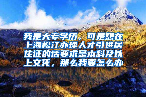 我是大专学历，可是想在上海松江办理人才引进居住证的话要求是本科及以上文凭，那么我要怎么办