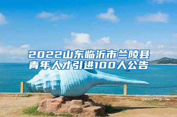 2022山东临沂市兰陵县青年人才引进100人公告