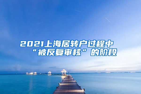 2021上海居转户过程中“被反复审核”的阶段