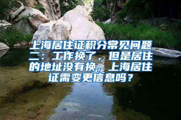 上海居住证积分常见问题二：工作换了，但是居住的地址没有换，上海居住证需变更信息吗？