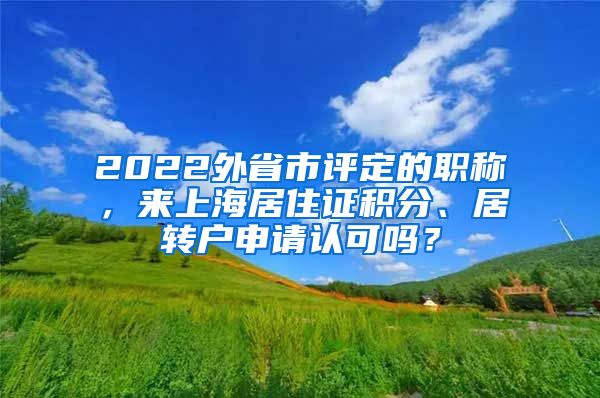 2022外省市评定的职称，来上海居住证积分、居转户申请认可吗？