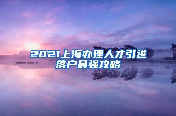 2021上海办理人才引进落户最强攻略