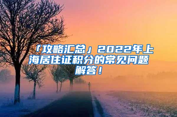 「攻略汇总」2022年上海居住证积分的常见问题解答！