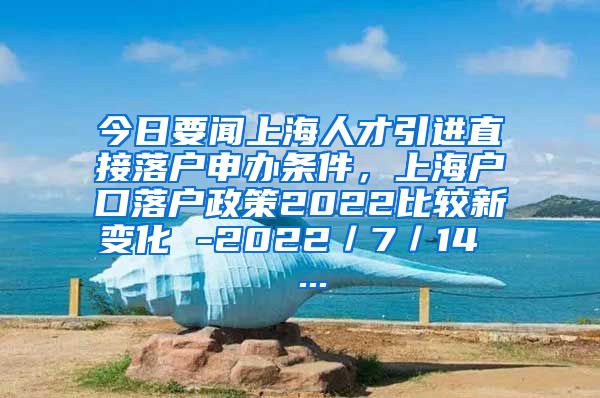 今日要闻上海人才引进直接落户申办条件，上海户口落户政策2022比较新变化 -2022／7／14  ...