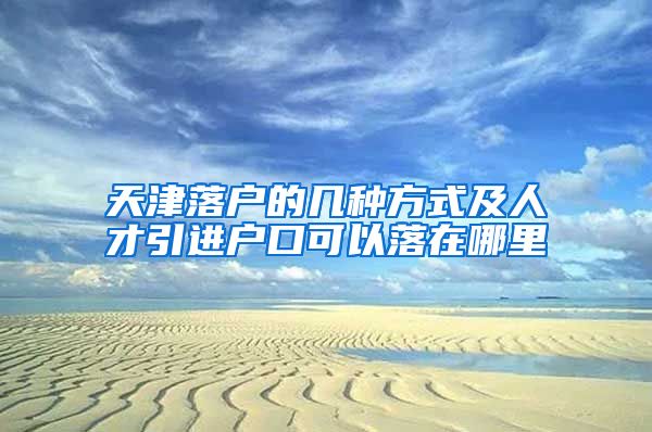 天津落户的几种方式及人才引进户口可以落在哪里