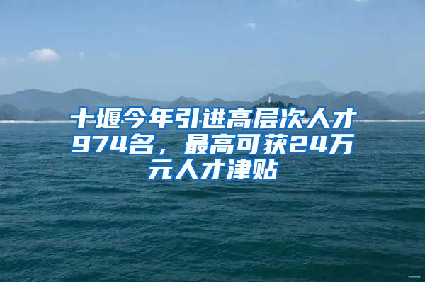 十堰今年引进高层次人才974名，最高可获24万元人才津贴