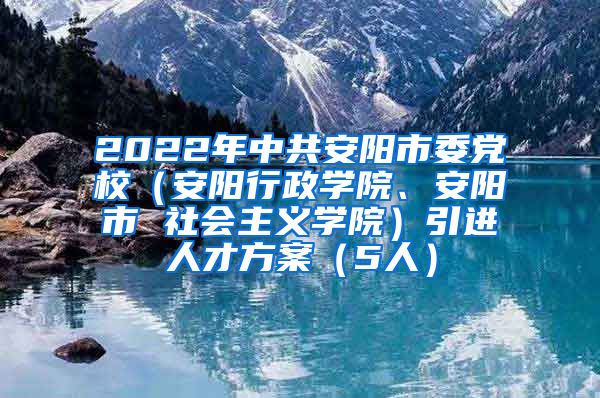 2022年中共安阳市委党校（安阳行政学院、安阳市 社会主义学院）引进人才方案（5人）