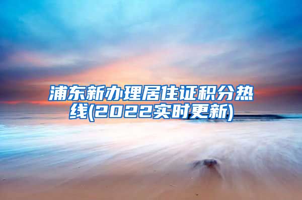 浦东新办理居住证积分热线(2022实时更新)