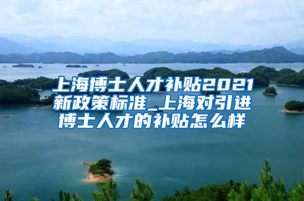 上海博士人才补贴2021新政策标准_上海对引进博士人才的补贴怎么样