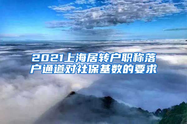 2021上海居转户职称落户通道对社保基数的要求