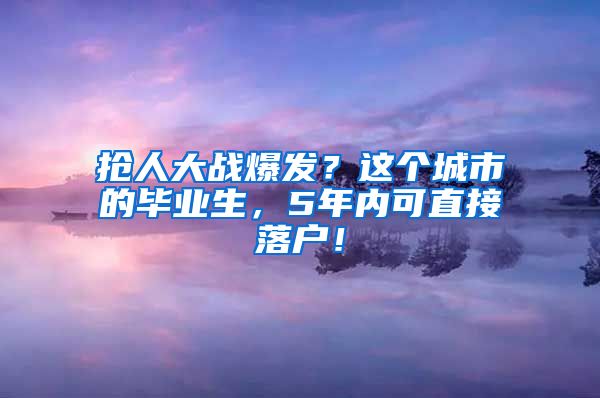 抢人大战爆发？这个城市的毕业生，5年内可直接落户！