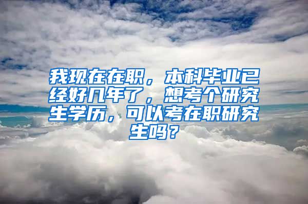 我现在在职，本科毕业已经好几年了，想考个研究生学历，可以考在职研究生吗？