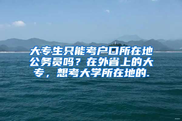 大专生只能考户口所在地公务员吗？在外省上的大专，想考大学所在地的.