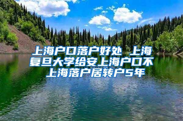 上海户口落户好处 上海复旦大学给安上海户口不 上海落户居转户5年