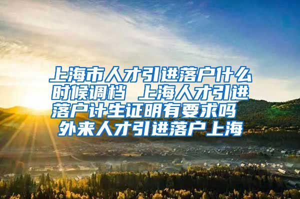 上海市人才引进落户什么时候调档 上海人才引进落户计生证明有要求吗 外来人才引进落户上海