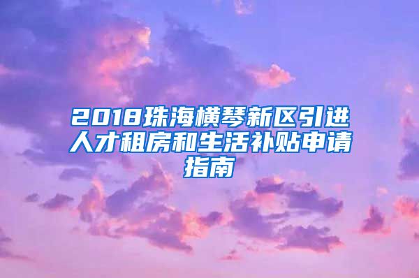 2018珠海横琴新区引进人才租房和生活补贴申请指南