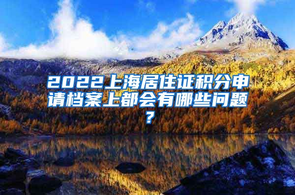 2022上海居住证积分申请档案上都会有哪些问题？