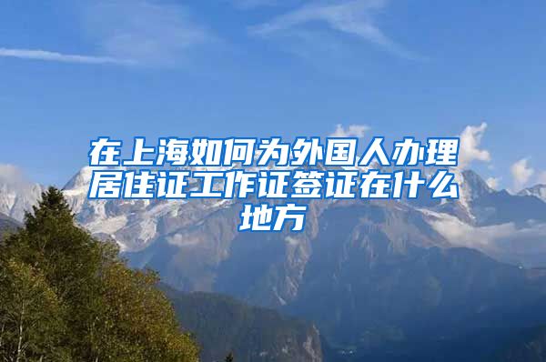 在上海如何为外国人办理居住证工作证签证在什么地方