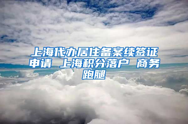 上海代办居住备案续签证申请 上海积分落户 商务跑腿