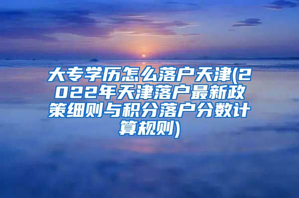 大专学历怎么落户天津(2022年天津落户最新政策细则与积分落户分数计算规则)