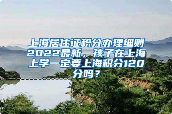 上海居住证积分办理细则2022最新，孩子在上海上学一定要上海积分120分吗？