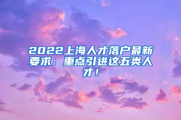 2022上海人才落户最新要求：重点引进这五类人才！