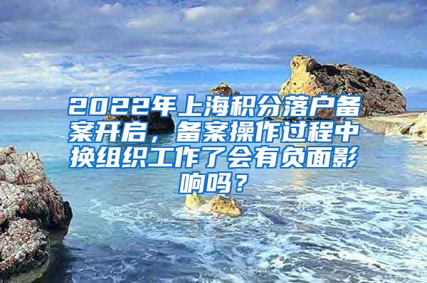 2022年上海积分落户备案开启，备案操作过程中换组织工作了会有负面影响吗？