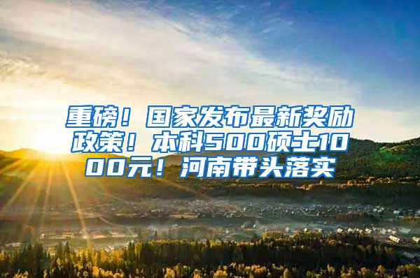 重磅！国家发布最新奖励政策！本科500硕士1000元！河南带头落实