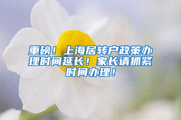 重磅！上海居转户政策办理时间延长！家长请抓紧时间办理！