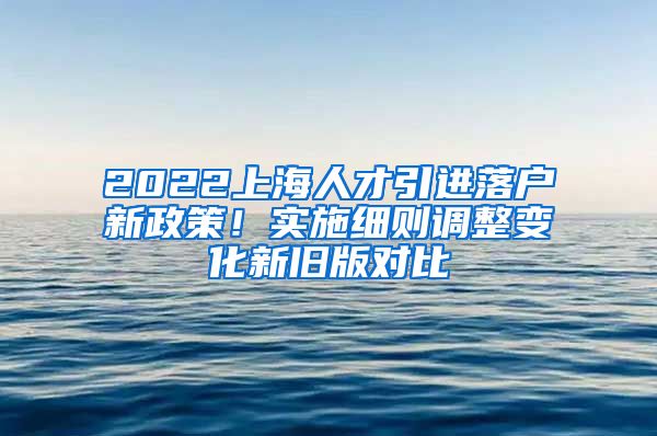 2022上海人才引进落户新政策！实施细则调整变化新旧版对比